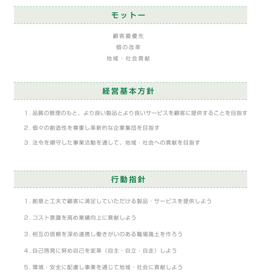 モットー 顧客最優先、個の改革、地域・社会貢献 経営基本方針 1.品質の管理のもと、より良い製品とより良いサービスを顧客に提供することを目指す。2.個々の創造性を尊重し革新的な企業集団を目指す。2.個々の創造性を尊重し革新的な企業集団を目指す。行動指針 1.創意と工夫で顧客に満足していただける製品・サービスを提供しよう。2.コスト意識を高め業績向上に貢献しよう。3.相互の信頼を深め連携し働きがいのある職場風土を作ろう。4.自己啓発に努め自己を変革(自主・自立・自走)しよう。5.環境・安全に配慮し事業を通じて地域・社会に貢献しよう